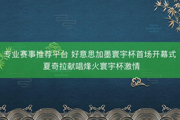 专业赛事推荐平台 好意思加墨寰宇杯首场开幕式 夏奇拉献唱烽火寰宇杯激情