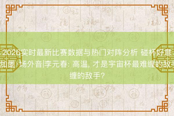 2026实时最新比赛数据与热门对阵分析 碰杯好意思加墨·场外音|李元春: 高温， 才是宇宙杯最难缠的敌手?