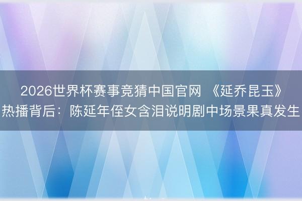 2026世界杯赛事竞猜中国官网 《延乔昆玉》热播背后：陈延年侄女含泪说明剧中场景果真发生