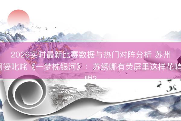 2026实时最新比赛数据与热门对阵分析 苏州阿婆叱咤《一梦枕银河》:苏绣哪有荧屏里这样花哨?