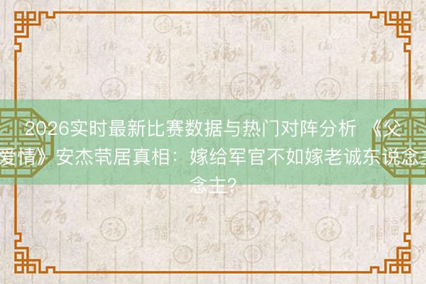 2026实时最新比赛数据与热门对阵分析 《父母爱情》安杰茕居真相：嫁给军官不如嫁老诚东说念主？