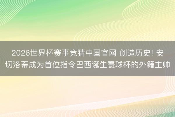 2026世界杯赛事竞猜中国官网 创造历史! 安切洛蒂成为首位指令巴西诞生寰球杯的外籍主帅