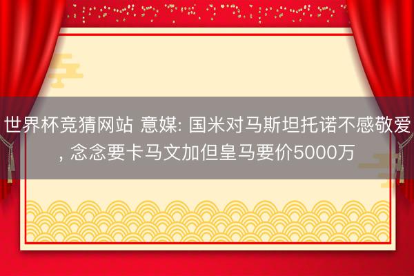 世界杯竞猜网站 意媒: 国米对马斯坦托诺不感敬爱， 念念要卡马文加但皇马要价5000万