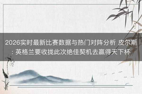2026实时最新比赛数据与热门对阵分析 皮尔斯: 英格兰要收拢此次绝佳契机去赢得天下杯