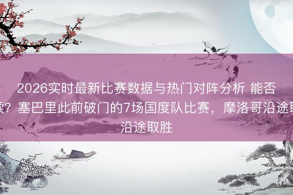 2026实时最新比赛数据与热门对阵分析 能否络续？塞巴里此前破门的7场国度队比赛，摩洛哥沿途取胜