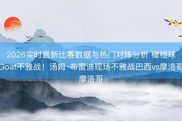 2026实时最新比赛数据与热门对阵分析 橄榄球Goat不雅战！汤姆·布雷迪现场不雅战巴西vs摩洛哥