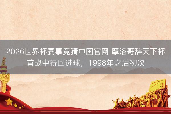 2026世界杯赛事竞猜中国官网 摩洛哥辞天下杯首战中得回进球，1998年之后初次