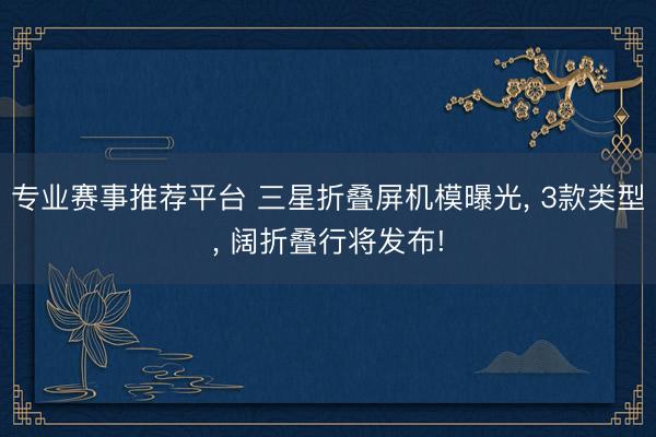 专业赛事推荐平台 三星折叠屏机模曝光， 3款类型， 阔折叠行将发布!
