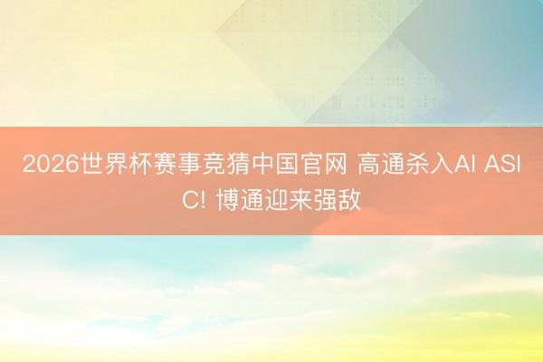 2026世界杯赛事竞猜中国官网 高通杀入AI ASIC! 博通迎来强敌