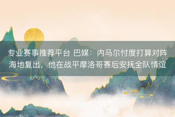 专业赛事推荐平台 巴媒:内马尔忖度打算对阵海地复出,他在战平摩洛哥赛后安抚全队情谊