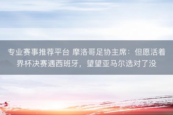 专业赛事推荐平台 摩洛哥足协主席：但愿活着界杯决赛遇西班牙，望望亚马尔选对了没