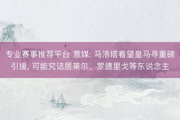 专业赛事推荐平台 意媒: 马洛塔看望皇马寻重磅引援， 可能究诘居莱尔、罗德里戈等东说念主