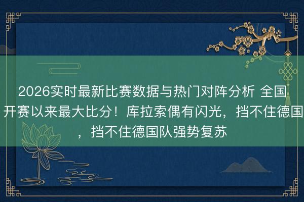 2026实时最新比赛数据与热门对阵分析 全国杯｜7比1，开赛以来最大比分！库拉索偶有闪光，挡不住德国队强势复苏
