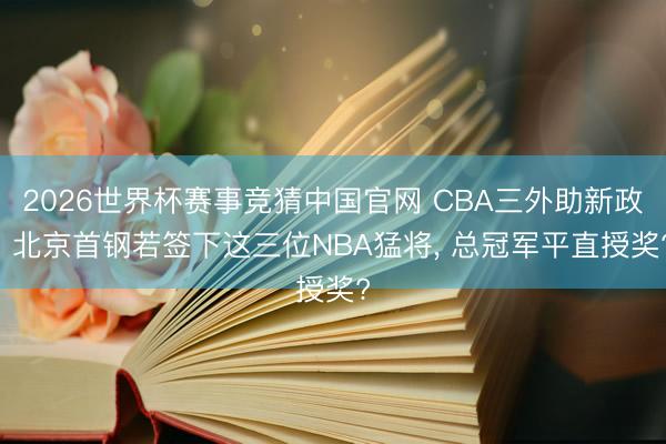 2026世界杯赛事竞猜中国官网 CBA三外助新政! 北京首钢若签下这三位NBA猛将， 总冠军平直授奖?