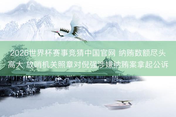 2026世界杯赛事竞猜中国官网 纳贿数额尽头高大 放哨机关照章对倪强涉嫌纳贿案拿起公诉