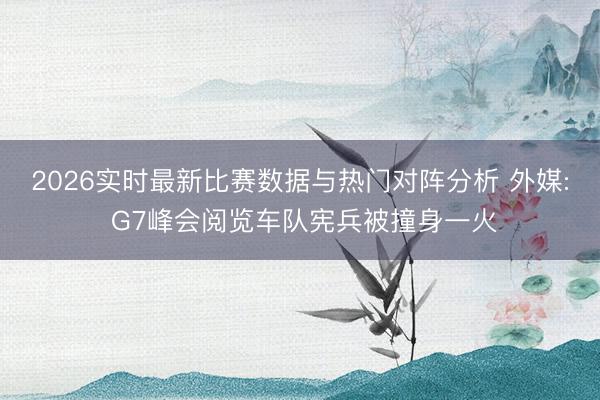 2026实时最新比赛数据与热门对阵分析 外媒: G7峰会阅览车队宪兵被撞身一火