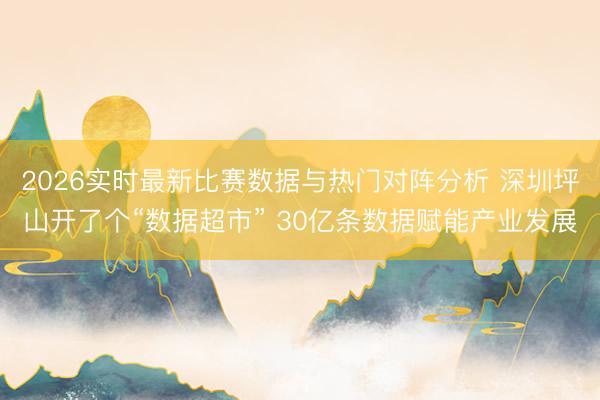 2026实时最新比赛数据与热门对阵分析 深圳坪山开了个“数据超市” 30亿条数据赋能产业发展