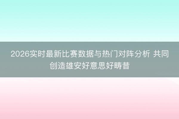 2026实时最新比赛数据与热门对阵分析 共同创造雄安好意思好畴昔