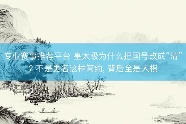专业赛事推荐平台 皇太极为什么把国号改成“清”? 不是更名这样简约， 背后全是大棋
