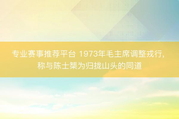 专业赛事推荐平台 1973年毛主席调整戎行， 称与陈士榘为归拢山头的同道