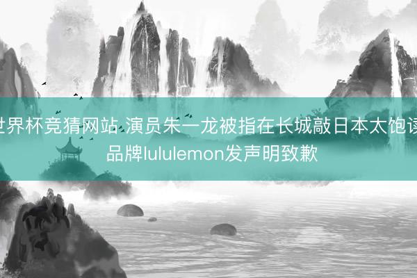 世界杯竞猜网站 演员朱一龙被指在长城敲日本太饱读， 品牌lululemon发声明致歉