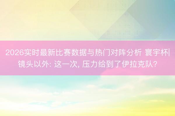 2026实时最新比赛数据与热门对阵分析 寰宇杯|镜头以外: 这一次， 压力给到了伊拉克队?