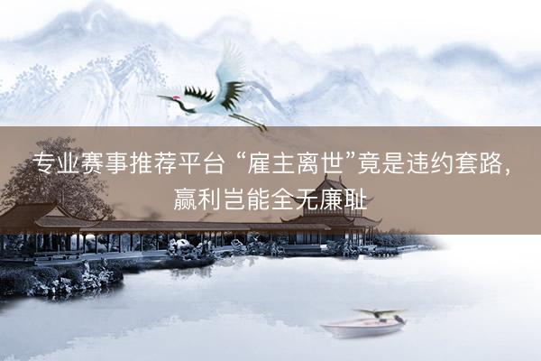 专业赛事推荐平台 “雇主离世”竟是违约套路,赢利岂能全无廉耻