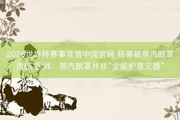 2026世界杯赛事竞猜中国官网 杨幂被蒸汽眼罩烫伤 医师：蒸汽眼罩并非“全能护意见器”