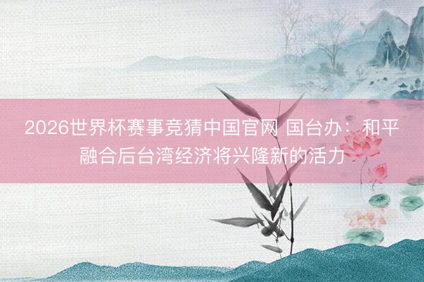 2026世界杯赛事竞猜中国官网 国台办：和平融合后台湾经济将兴隆新的活力
