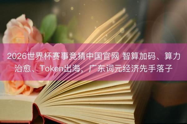 2026世界杯赛事竞猜中国官网 智算加码、算力治愈、Token出海，广东词元经济先手落子
