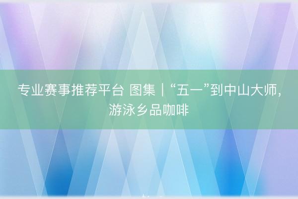 专业赛事推荐平台 图集｜“五一”到中山大师，游泳乡品咖啡