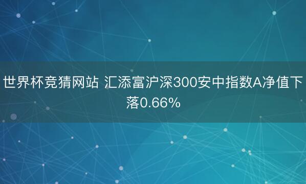 世界杯竞猜网站 汇添富沪深300安中指数A净值下落0.66%