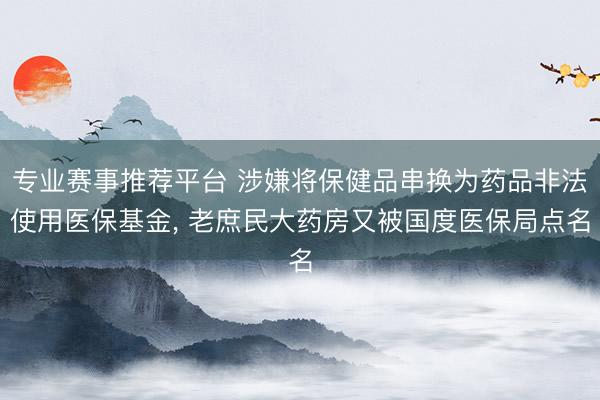 专业赛事推荐平台 涉嫌将保健品串换为药品非法使用医保基金， 老庶民大药房又被国度医保局点名