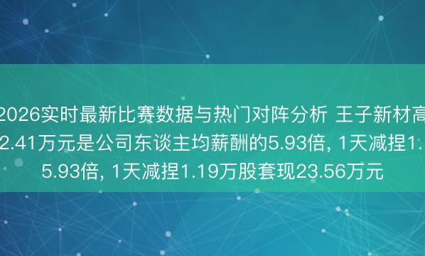 2026实时最新比赛数据与热门对阵分析 王子新材高管、董事程刚年薪72.41万元是公司东谈主均薪酬的5.93倍， 1天减捏1.19万股套现23.56万元