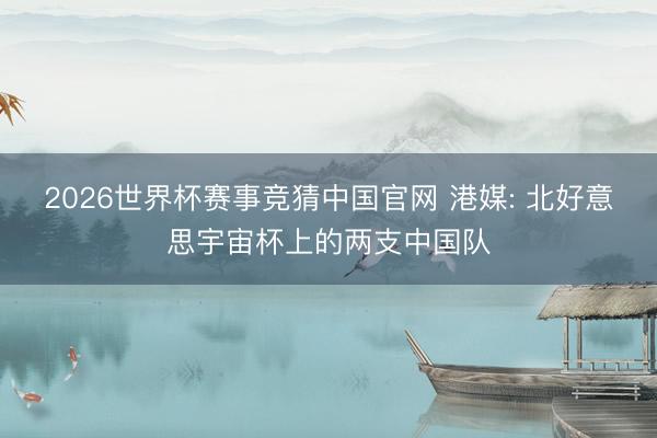 2026世界杯赛事竞猜中国官网 港媒: 北好意思宇宙杯上的两支中国队