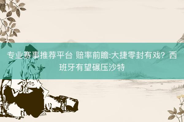 专业赛事推荐平台 赔率前瞻:大捷零封有戏?西班牙有望碾压沙特